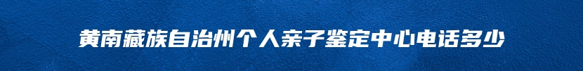 黄南藏族自治州个人亲子鉴定中心电话多少