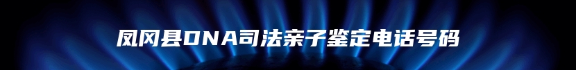 凤冈县DNA司法亲子鉴定电话号码