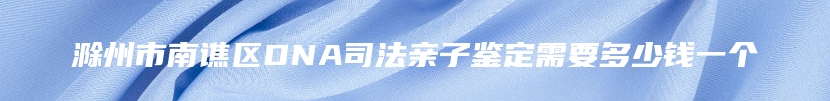 滁州市南谯区DNA司法亲子鉴定需要多少钱一个