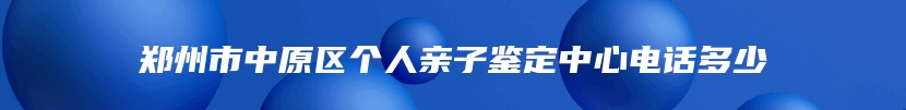 郑州市中原区个人亲子鉴定中心电话多少