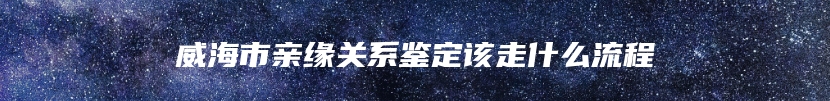 威海市亲缘关系鉴定该走什么流程