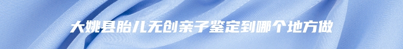 大姚县胎儿无创亲子鉴定到哪个地方做