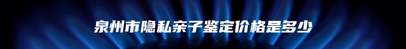 泉州市隐私亲子鉴定价格是多少