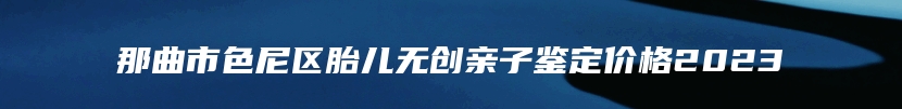 那曲市色尼区胎儿无创亲子鉴定价格2023