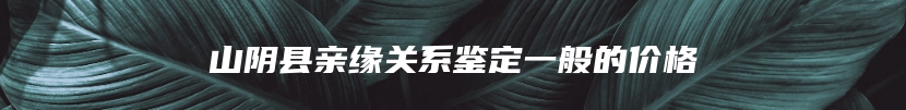 山阴县亲缘关系鉴定一般的价格