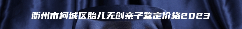 衢州市柯城区胎儿无创亲子鉴定价格2023
