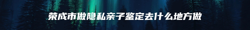 荣成市做隐私亲子鉴定去什么地方做