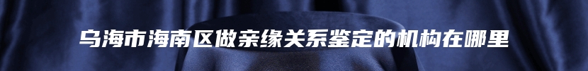 乌海市海南区做亲缘关系鉴定的机构在哪里