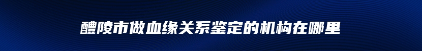 醴陵市做血缘关系鉴定的机构在哪里