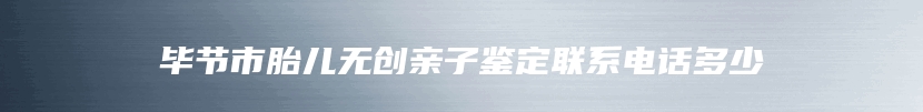 毕节市胎儿无创亲子鉴定联系电话多少