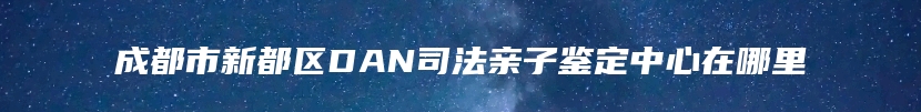 成都市新都区DAN司法亲子鉴定中心在哪里