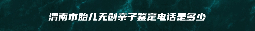 渭南市胎儿无创亲子鉴定电话是多少