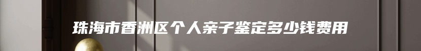 珠海市香洲区个人亲子鉴定多少钱费用