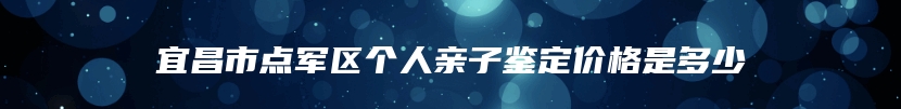 宜昌市点军区个人亲子鉴定价格是多少