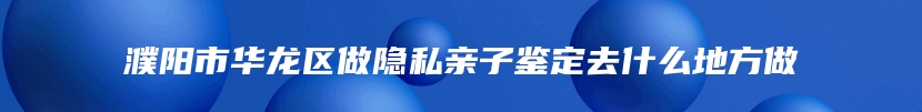 濮阳市华龙区做隐私亲子鉴定去什么地方做