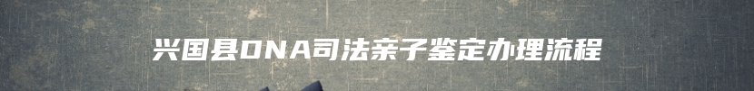 兴国县DNA司法亲子鉴定办理流程