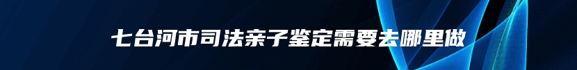 七台河市司法亲子鉴定需要去哪里做