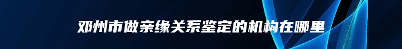 邓州市做亲缘关系鉴定的机构在哪里