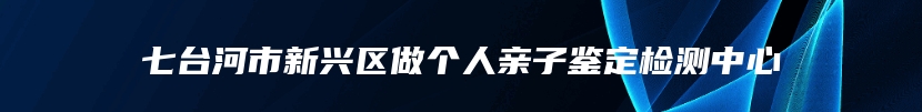 七台河市新兴区做个人亲子鉴定检测中心