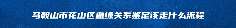 马鞍山市花山区血缘关系鉴定该走什么流程