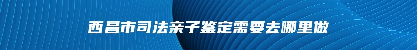 西昌市司法亲子鉴定需要去哪里做
