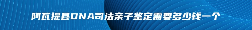 阿瓦提县DNA司法亲子鉴定需要多少钱一个