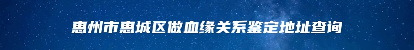 惠州市惠城区做血缘关系鉴定地址查询