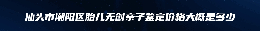 汕头市潮阳区胎儿无创亲子鉴定价格大概是多少