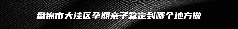 盘锦市大洼区孕期亲子鉴定到哪个地方做