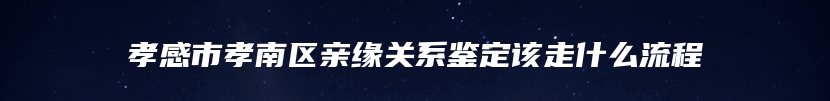 孝感市孝南区亲缘关系鉴定该走什么流程