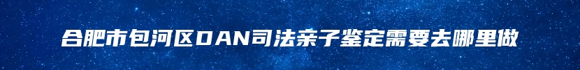 合肥市包河区DAN司法亲子鉴定需要去哪里做