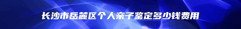 长沙市岳麓区个人亲子鉴定多少钱费用