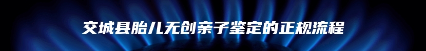 交城县胎儿无创亲子鉴定的正规流程