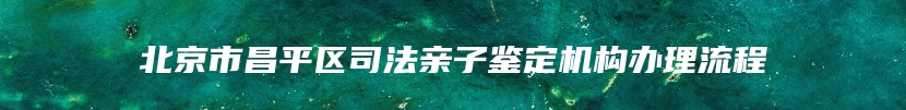 北京市昌平区司法亲子鉴定机构办理流程