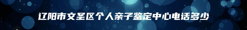 辽阳市文圣区个人亲子鉴定中心电话多少