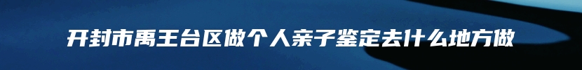 开封市禹王台区做个人亲子鉴定去什么地方做