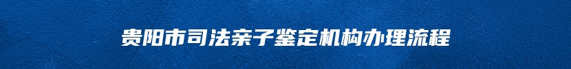 贵阳市司法亲子鉴定机构办理流程