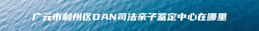 广元市利州区DAN司法亲子鉴定中心在哪里