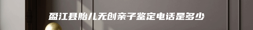 盈江县胎儿无创亲子鉴定电话是多少