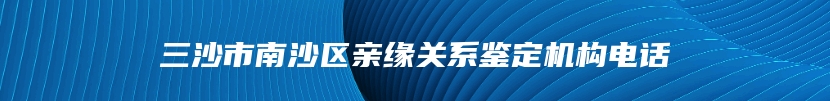 三沙市南沙区亲缘关系鉴定机构电话