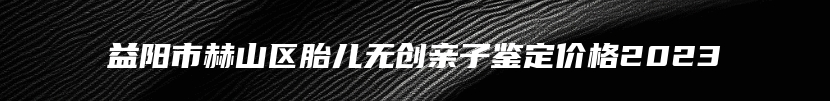 益阳市赫山区胎儿无创亲子鉴定价格2023