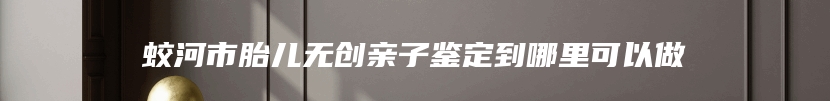 蛟河市胎儿无创亲子鉴定到哪里可以做