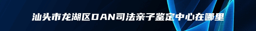 汕头市龙湖区DAN司法亲子鉴定中心在哪里