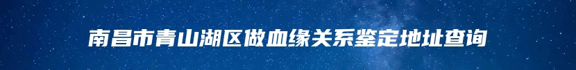 南昌市青山湖区做血缘关系鉴定地址查询