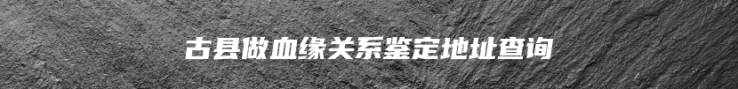 古县做血缘关系鉴定地址查询