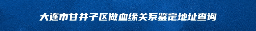 大连市甘井子区做血缘关系鉴定地址查询