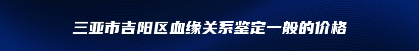 三亚市吉阳区血缘关系鉴定一般的价格