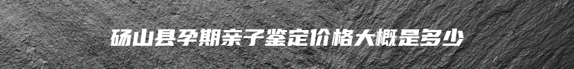 砀山县孕期亲子鉴定价格大概是多少