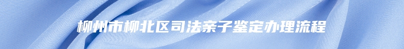 柳州市柳北区司法亲子鉴定办理流程