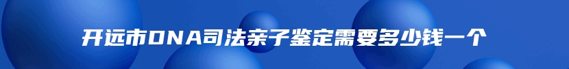 开远市DNA司法亲子鉴定需要多少钱一个